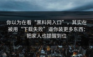 你以为在看“黑料网入口”，其实在被用“下载失败”逼你装更多东西：把家人也提醒到位