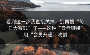 看到这一步我直接关掉，别再搜“每日大赛91”了——这种“云盘链接”用“会员开通”收割
