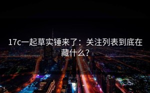 17c一起草实锤来了：关注列表到底在藏什么？