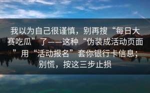 我以为自己很谨慎，别再搜“每日大赛吃瓜”了——这种“伪装成活动页面”用“活动报名”套你银行卡信息；别慌，按这三步止损