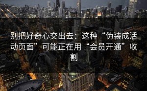 别把好奇心交出去：这种“伪装成活动页面”可能正在用“会员开通”收割