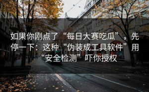 如果你刚点了“每日大赛吃瓜”，先停一下：这种“伪装成工具软件”用“安全检测”吓你授权