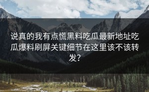说真的我有点慌黑料吃瓜最新地址吃瓜爆料刷屏关键细节在这里该不该转发？
