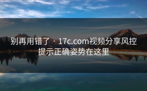 别再用错了 · 17c.com视频分享风控提示正确姿势在这里