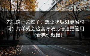 先把这一关过了：想让吃瓜51更省时间：片单规划这套方法比倍速更管用（看完你就懂）