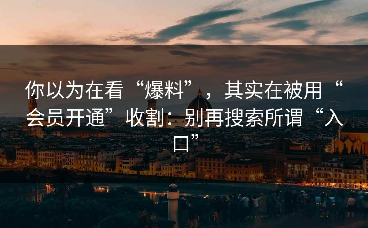 你以为在看“爆料”，其实在被用“会员开通”收割：别再搜索所谓“入口”