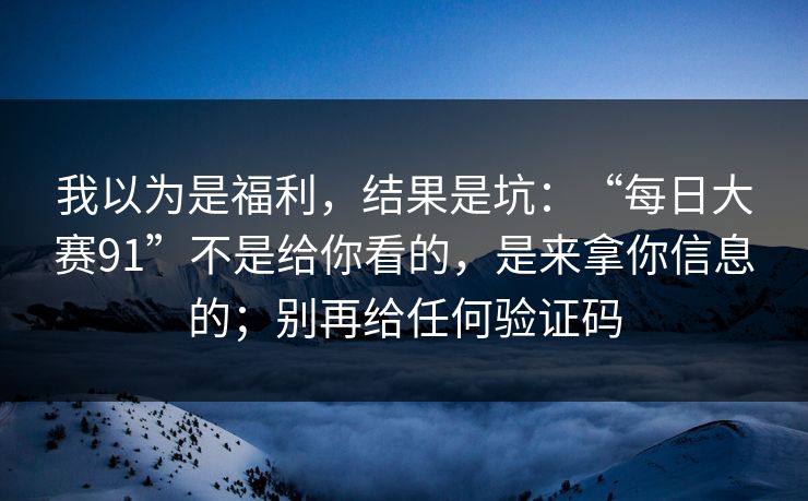 我以为是福利，结果是坑：“每日大赛91”不是给你看的，是来拿你信息的；别再给任何验证码