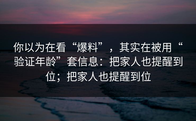 你以为在看“爆料”，其实在被用“验证年龄”套信息：把家人也提醒到位；把家人也提醒到位