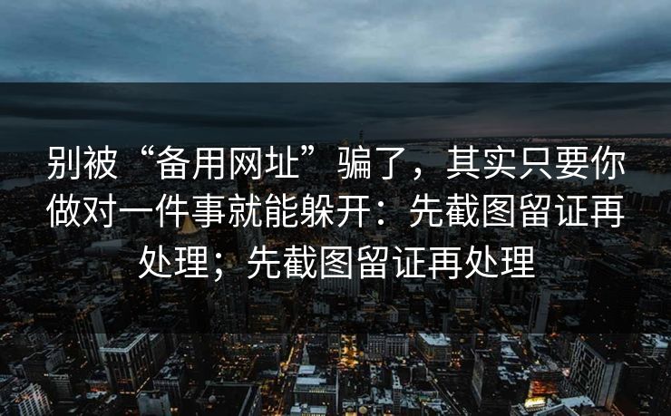 别被“备用网址”骗了，其实只要你做对一件事就能躲开：先截图留证再处理；先截图留证再处理