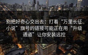 别把好奇心交出去：打着“万里长征小说”旗号的链接可能正在用“升级通道”让你安装远控