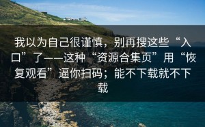 我以为自己很谨慎，别再搜这些“入口”了——这种“资源合集页”用“恢复观看”逼你扫码；能不下载就不下载