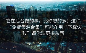 它在后台做的事，比你想的多：这种“免费资源合集”可能在用“下载失败”逼你装更多东西