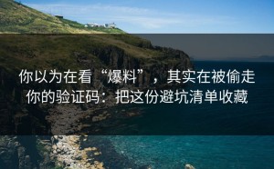 你以为在看“爆料”，其实在被偷走你的验证码：把这份避坑清单收藏