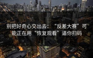 别把好奇心交出去：“反差大赛”可能正在用“恢复观看”逼你扫码