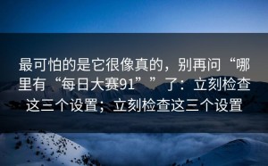 最可怕的是它很像真的，别再问“哪里有“每日大赛91””了：立刻检查这三个设置；立刻检查这三个设置