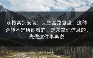 从搜索到安装：完整套路复盘：这种跳转不是给你看的，是来拿你信息的；先做这件事再说