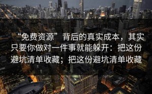 “免费资源”背后的真实成本，其实只要你做对一件事就能躲开：把这份避坑清单收藏；把这份避坑清单收藏