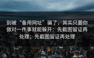 别被“备用网址”骗了，其实只要你做对一件事就能躲开：先截图留证再处理；先截图留证再处理