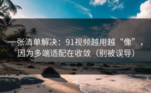 一张清单解决：91视频越用越“像”，因为多端适配在收敛（别被误导）
