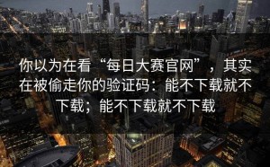你以为在看“每日大赛官网”，其实在被偷走你的验证码：能不下载就不下载；能不下载就不下载