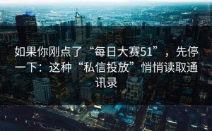 如果你刚点了“每日大赛51”，先停一下：这种“私信投放”悄悄读取通讯录