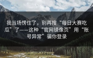我当场愣住了，别再搜“每日大赛吃瓜”了——这种“官网镜像页”用“账号异常”骗你登录
