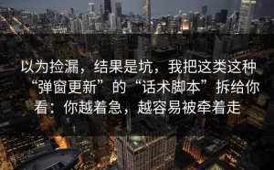 以为捡漏，结果是坑，我把这类这种“弹窗更新”的“话术脚本”拆给你看：你越着急，越容易被牵着走