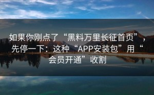 如果你刚点了“黑料万里长征首页”，先停一下：这种“APP安装包”用“会员开通”收割