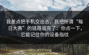 我差点把手机交出去，我把所谓“每日大赛”的链路追完了：你点一下，它能记住你的设备指纹