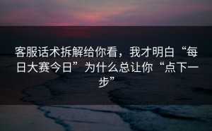 客服话术拆解给你看，我才明白“每日大赛今日”为什么总让你“点下一步”