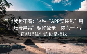 气得我睡不着：这种“APP安装包”用“账号异常”骗你登录，你点一下，它能记住你的设备指纹