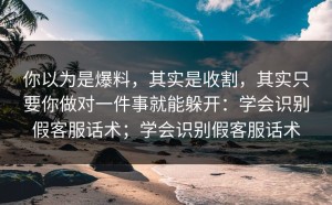 你以为是爆料，其实是收割，其实只要你做对一件事就能躲开：学会识别假客服话术；学会识别假客服话术