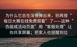 为什么它总在深夜弹出来，别再搜“每日大赛在线免费观看”了——这种“伪装成活动页面”用“客服处理”让你共享屏幕；把家人也提醒到位