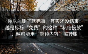 你以为删了就完事，其实还没结束：越是标榜“免费”的这种“私信投放”，越可能用“解锁内容”骗转账