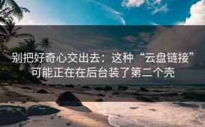 别把好奇心交出去：这种“云盘链接”可能正在在后台装了第二个壳
