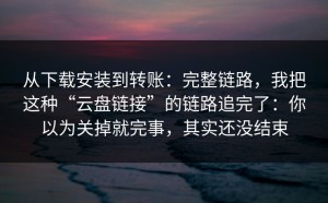 从下载安装到转账：完整链路，我把这种“云盘链接”的链路追完了：你以为关掉就完事，其实还没结束