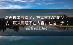 别再被带节奏了，被蜜桃TV劝退又回坑：原来问题不在内容，在这一步（越看越上头）