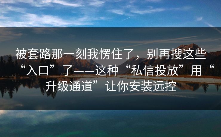 被套路那一刻我愣住了，别再搜这些“入口”了——这种“私信投放”用“升级通道”让你安装远控