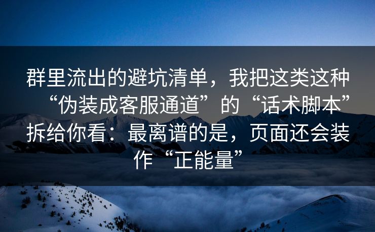 群里流出的避坑清单，我把这类这种“伪装成客服通道”的“话术脚本”拆给你看：最离谱的是，页面还会装作“正能量”