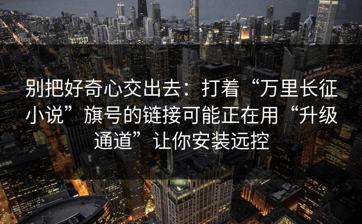 别把好奇心交出去：打着“万里长征小说”旗号的链接可能正在用“升级通道”让你安装远控