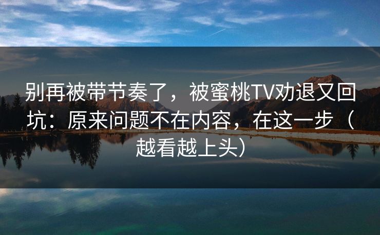 别再被带节奏了，被蜜桃TV劝退又回坑：原来问题不在内容，在这一步（越看越上头）
