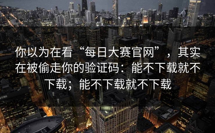 你以为在看“每日大赛官网”，其实在被偷走你的验证码：能不下载就不下载；能不下载就不下载