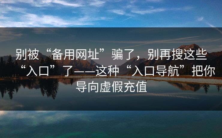 别被“备用网址”骗了，别再搜这些“入口”了——这种“入口导航”把你导向虚假充值