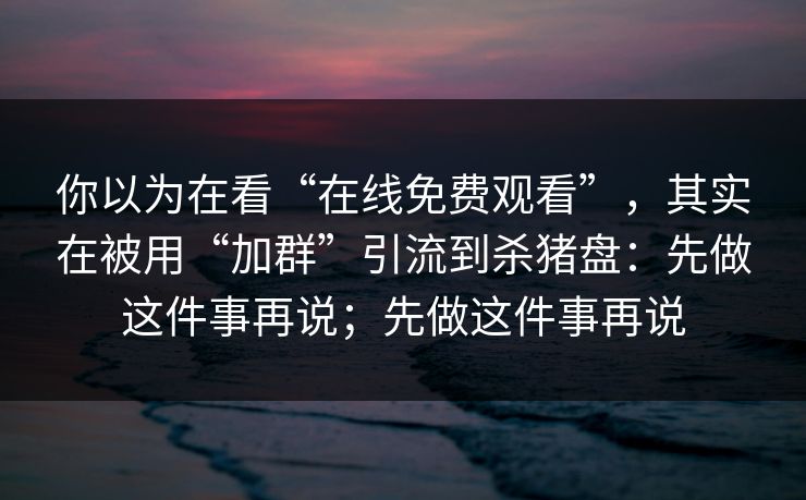 你以为在看“在线免费观看”，其实在被用“加群”引流到杀猪盘：先做这件事再说；先做这件事再说