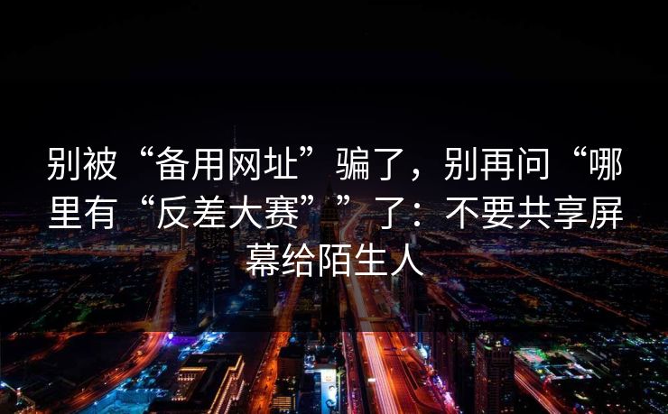 别被“备用网址”骗了，别再问“哪里有“反差大赛””了：不要共享屏幕给陌生人