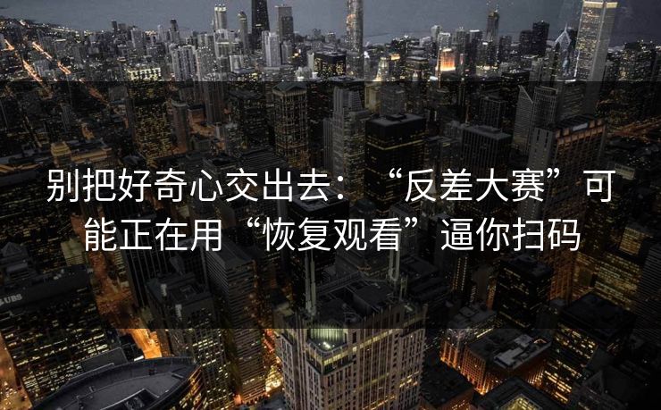 别把好奇心交出去：“反差大赛”可能正在用“恢复观看”逼你扫码