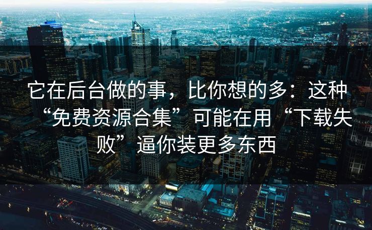 它在后台做的事，比你想的多：这种“免费资源合集”可能在用“下载失败”逼你装更多东西