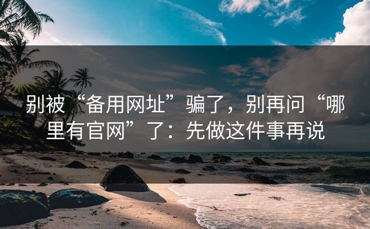 别被“备用网址”骗了，别再问“哪里有官网”了：先做这件事再说