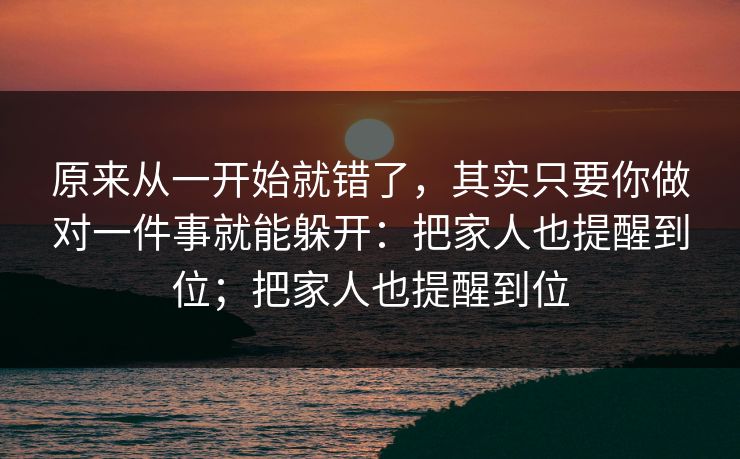 原来从一开始就错了，其实只要你做对一件事就能躲开：把家人也提醒到位；把家人也提醒到位