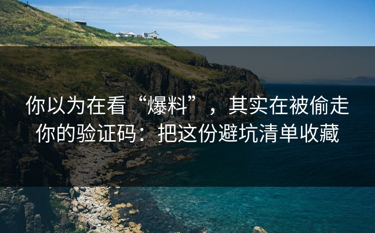 你以为在看“爆料”，其实在被偷走你的验证码：把这份避坑清单收藏